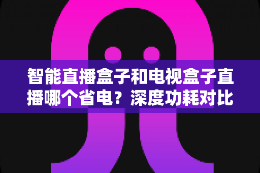 智能直播盒子和电视盒子直播哪个省电?深度功耗对比与实用省电选购全攻略 智能直播盒子和电视盒子直播哪个省电?深度功耗对比与实用省电选购全攻略