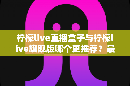 柠檬live直播盒子与柠檬live旗舰版哪个更推荐？最全对比评测帮你一次选对