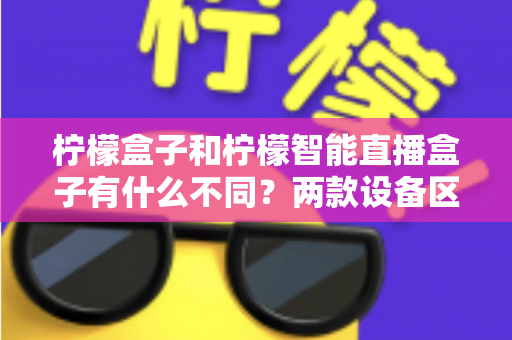 柠檬盒子和柠檬智能直播盒子有什么不同？两款设备区别全解析与选购指南