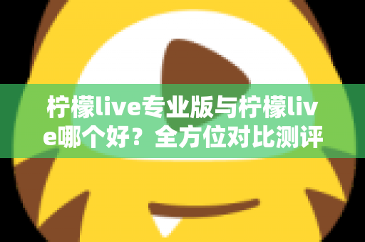 柠檬live专业版与柠檬live哪个好？全方位对比测评助你找到最佳直播搭档