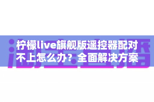 柠檬live旗舰版遥控器配对不上怎么办？全面解决方案与实用技巧指南