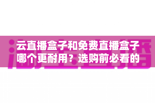 云直播盒子和免费直播盒子哪个更耐用？选购前必看的深度耐用性解析