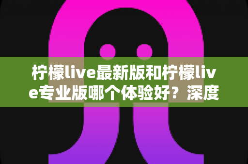 柠檬live最新版和柠檬live专业版哪个体验好？深度对比评测助你选出最适合的版本