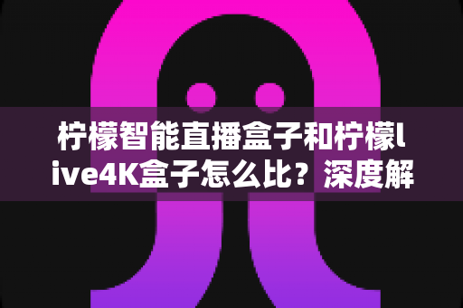 柠檬智能直播盒子和柠檬live4K盒子怎么比?深度解析两款热门机型的差异与选购指南 柠檬智能直播盒子和柠檬live4K盒子怎么比?深度解析两款热门机型的差异与选购指南