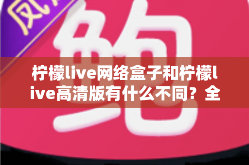 柠檬live网络盒子和柠檬live高清版有什么不同?全面解析两大版本的核心差异与选购指南 柠檬live网络盒子和柠檬live高清版有什么不同?全面解析两大版本的核心差异与选购指南