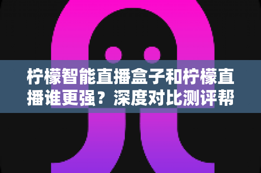 柠檬智能直播盒子和柠檬直播谁更强？深度对比测评帮你选出最优直播方案