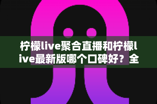 柠檬live聚合直播和柠檬live最新版哪个口碑好？全面解析帮你找到最适合的版本