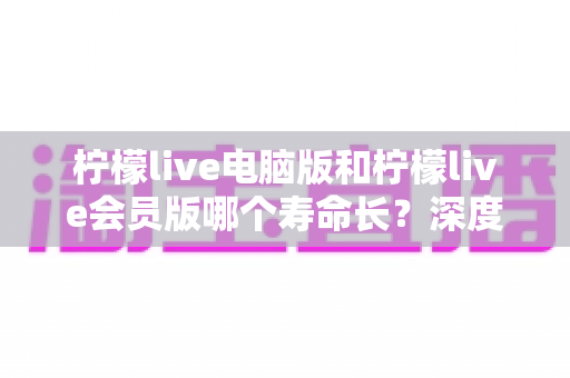 柠檬live电脑版和柠檬live会员版哪个寿命长？深度对比解析与实用选择指南