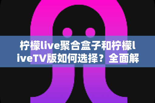 柠檬live聚合盒子和柠檬liveTV版如何选择?全面解析差异、优势与选购指南,帮你找到最适合的观影方案 柠檬live聚合盒子和柠檬liveTV版如何选择?全面解析差异、优势与选购指南,帮你找到最适合的观影方案
