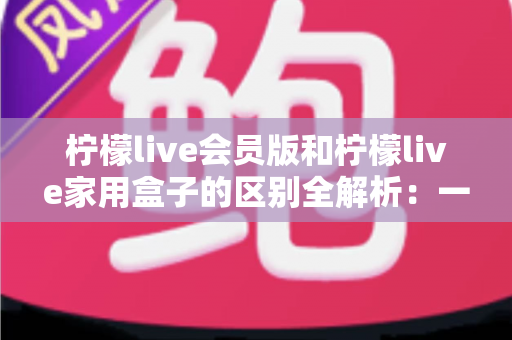 柠檬live会员版和柠檬live家用盒子的区别全解析：一文读懂两大产品，选对不踩坑