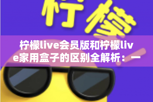 柠檬live会员版和柠檬live家用盒子的区别全解析：一文读懂两大产品，选对不踩坑