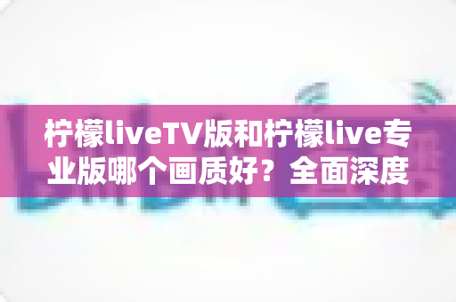 柠檬liveTV版和柠檬live专业版哪个画质好？全面深度对比解析，帮你选出最清晰的观影方案