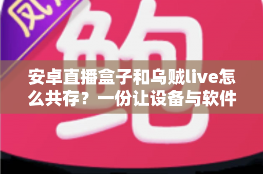 安卓直播盒子和乌贼live怎么共存？一份让设备与软件和谐运行的完整实战指南
