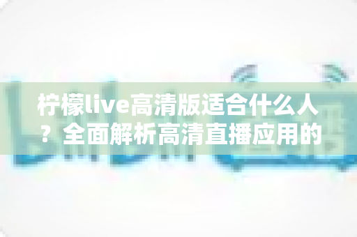 柠檬live高清版适合什么人?全面解析高清直播应用的最佳使用人群与选择指南 柠檬live高清版适合什么人?全面解析高清直播应用的最佳使用人群与选择指南