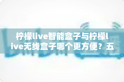 柠檬live智能盒子与柠檬live无线盒子哪个更方便?五大维度深度对比,教你按需选对不选贵 柠檬live智能盒子与柠檬live无线盒子哪个更方便?五大维度深度对比,教你按需选对不选贵