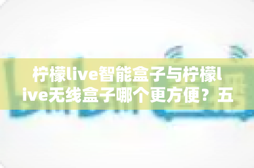 柠檬live智能盒子与柠檬live无线盒子哪个更方便?五大维度深度对比,教你按需选对不选贵 柠檬live智能盒子与柠檬live无线盒子哪个更方便?五大维度深度对比,教你按需选对不选贵