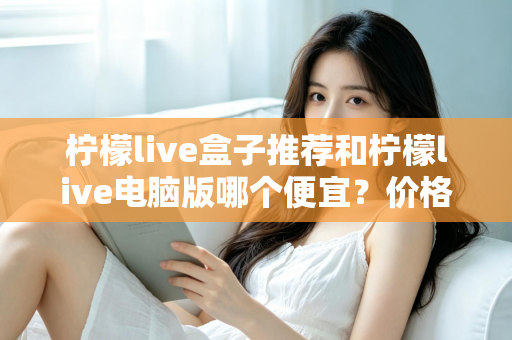 柠檬live盒子推荐和柠檬live电脑版哪个便宜？价格对比与选购全攻略