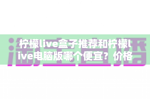 柠檬live盒子推荐和柠檬live电脑版哪个便宜？价格对比与选购全攻略