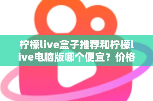 柠檬live盒子推荐和柠檬live电脑版哪个便宜？价格对比与选购全攻略