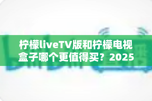 柠檬liveTV版和柠檬电视盒子哪个更值得买?2025最全选购指南助你闭眼下单不踩坑 柠檬liveTV版和柠檬电视盒子哪个更值得买?2025最全选购指南助你闭眼下单不踩坑