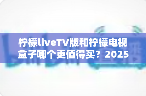 柠檬liveTV版和柠檬电视盒子哪个更值得买?2025最全选购指南助你闭眼下单不踩坑 柠檬liveTV版和柠檬电视盒子哪个更值得买?2025最全选购指南助你闭眼下单不踩坑