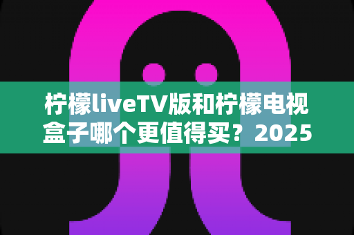 柠檬liveTV版和柠檬电视盒子哪个更值得买?2025最全选购指南助你闭眼下单不踩坑 柠檬liveTV版和柠檬电视盒子哪个更值得买?2025最全选购指南助你闭眼下单不踩坑