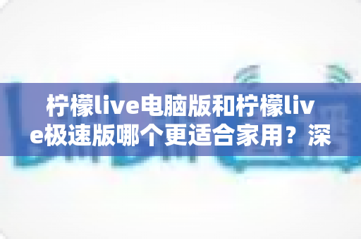 柠檬live电脑版和柠檬live极速版哪个更适合家用？深度对比助你轻松选择