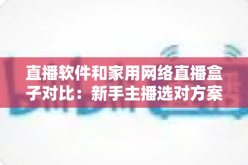 直播软件和家用网络直播盒子对比:新手主播选对方案少走弯路的完全指南 直播软件和家用网络直播盒子对比:新手主播选对方案少走弯路的完全指南