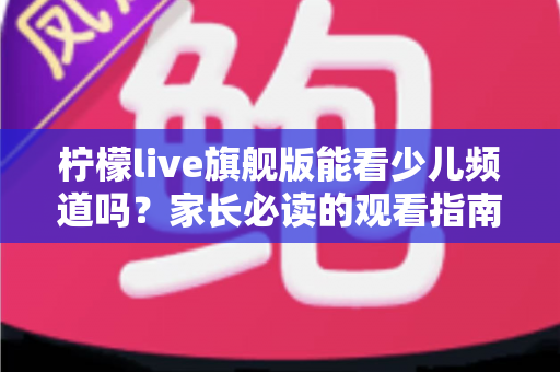 柠檬live旗舰版能看少儿频道吗？家长必读的观看指南与安全建议