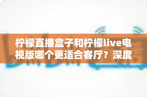 柠檬直播盒子和柠檬live电视版哪个更适合客厅？深度对比帮你选出最佳客厅观影方案