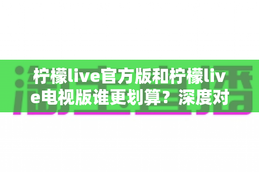 柠檬live官方版和柠檬live电视版谁更划算？深度对比分析帮你选对不踩坑