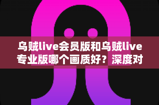 乌贼live会员版和乌贼live专业版哪个画质好?深度对比解析与选购全指南 乌贼live会员版和乌贼live专业版哪个画质好?深度对比解析与选购全指南
