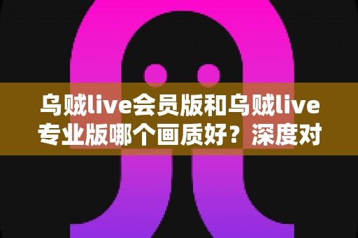 乌贼live会员版和乌贼live专业版哪个画质好?深度对比解析与选购全指南 乌贼live会员版和乌贼live专业版哪个画质好?深度对比解析与选购全指南