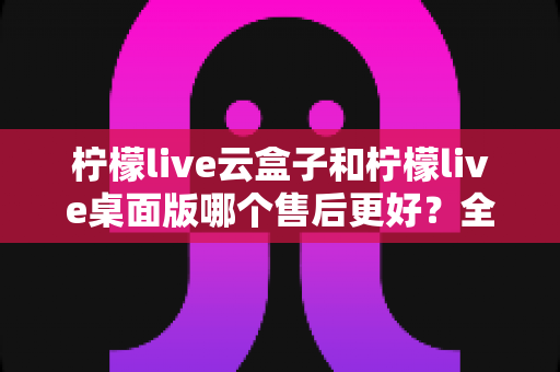 柠檬live云盒子和柠檬live桌面版哪个售后更好？全方位售后服务对比与选购指南