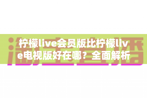 柠檬live会员版比柠檬live电视版好在哪?全面解析两大版本差异,帮你选对不花冤枉钱 柠檬live会员版比柠檬live电视版好在哪?全面解析两大版本差异,帮你选对不花冤枉钱