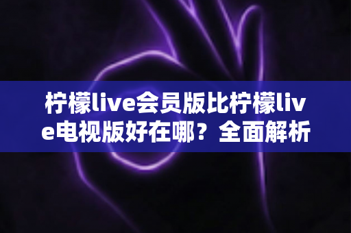 柠檬live会员版比柠檬live电视版好在哪？全面解析两大版本差异，帮你选对不花冤枉钱