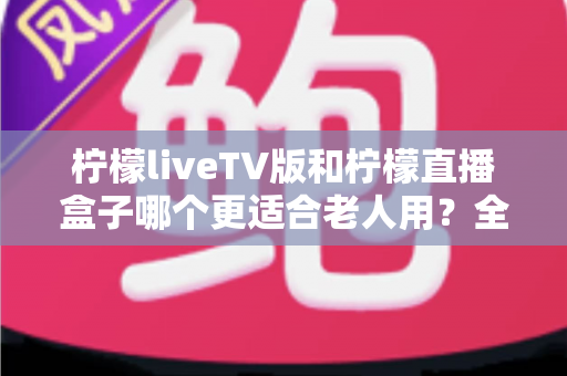 柠檬liveTV版和柠檬直播盒子哪个更适合老人用？全方位对比解析，帮爸妈选对观影神器