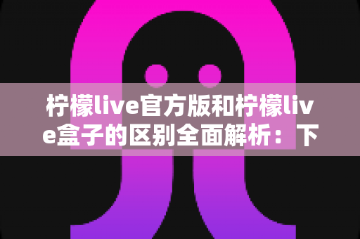 柠檬live官方版和柠檬live盒子的区别全面解析:下载前必读的选购指南 柠檬live官方版和柠檬live盒子的区别全面解析:下载前必读的选购指南