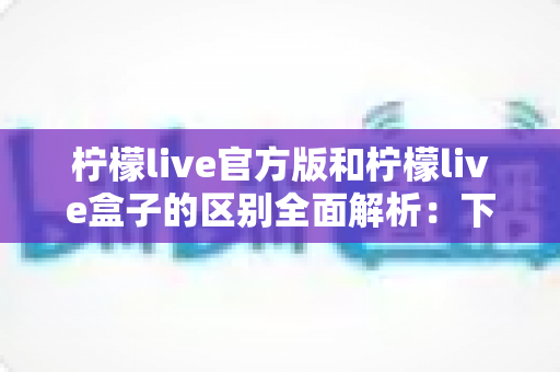 柠檬live官方版和柠檬live盒子的区别全面解析:下载前必读的选购指南 柠檬live官方版和柠檬live盒子的区别全面解析:下载前必读的选购指南