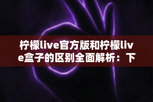 柠檬live官方版和柠檬live盒子的区别全面解析：下载前必读的选购指南