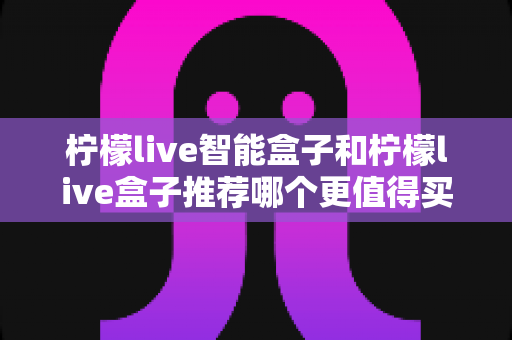 柠檬live智能盒子和柠檬live盒子推荐哪个更值得买?一文看懂两者差异,教你选对不踩坑 柠檬live智能盒子和柠檬live盒子推荐哪个更值得买?一文看懂两者差异,教你选对不踩坑