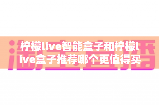柠檬live智能盒子和柠檬live盒子推荐哪个更值得买?一文看懂两者差异,教你选对不踩坑 柠檬live智能盒子和柠檬live盒子推荐哪个更值得买?一文看懂两者差异,教你选对不踩坑