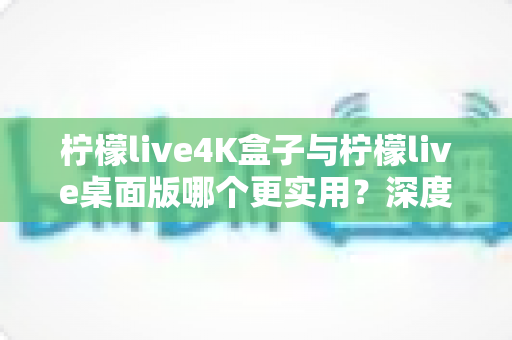 柠檬live4K盒子与柠檬live桌面版哪个更实用？深度对比评测助你一秒选对不踩坑