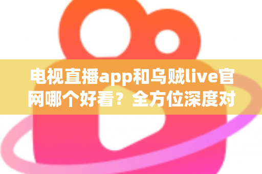 电视直播app和乌贼live官网哪个好看？全方位深度对比帮你选出最佳观赛方案