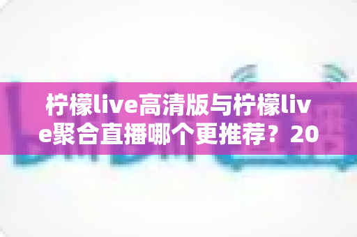 柠檬live高清版与柠檬live聚合直播哪个更推荐？2025年深度对比评测，看完这篇不再纠结