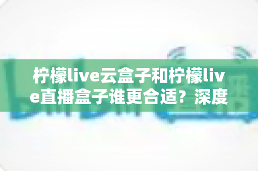 柠檬live云盒子和柠檬live直播盒子谁更合适？深度对比全解析助你一次选对