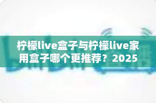 柠檬live盒子与柠檬live家用盒子哪个更推荐?2025最新深度对比选购指南,看完再买不踩坑 柠檬live盒子与柠檬live家用盒子哪个更推荐?2025最新深度对比选购指南,看完再买不踩坑