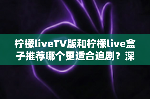 柠檬liveTV版和柠檬live盒子推荐哪个更适合追剧？深度对比解析，帮你选对家庭追剧装备