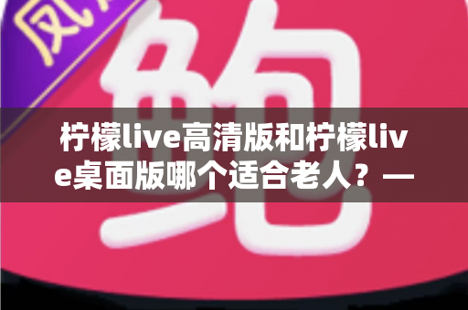 柠檬live高清版和柠檬live桌面版哪个适合老人？——为长辈挑选电视直播软件的完整指南
