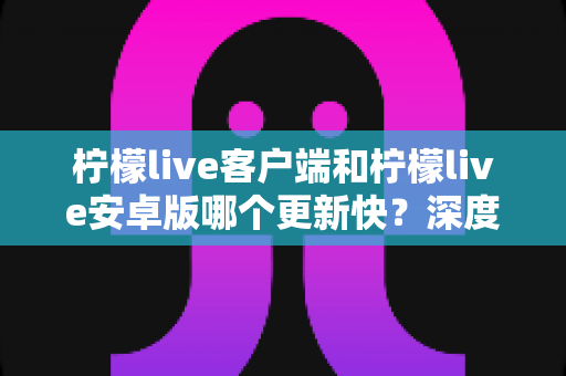 柠檬live客户端和柠檬live安卓版哪个更新快?深度对比解析与实用指南 柠檬live客户端和柠檬live安卓版哪个更新快?深度对比解析与实用指南